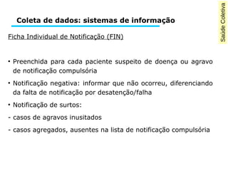 Saúde Coletiva 
Coleta de dados: sistemas de informação 
Ficha Individual de Notificação (FIN) 
● Preenchida para cada paciente suspeito de doença ou agravo 
de notificação compulsória 
● Notificação negativa: informar que não ocorreu, diferenciando 
da falta de notificação por desatenção/falha 
● Notificação de surtos: 
- casos de agravos inusitados 
- casos agregados, ausentes na lista de notificação compulsória 
 