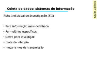 Saúde Coletiva 
Coleta de dados: sistemas de informação 
Ficha Individual de Investigação (FII) 
● Para informação mais detalhada 
● Formulários específicos 
● Serve para investigar: 
- fonte da infecção 
- mecanismos de transmissão 
 