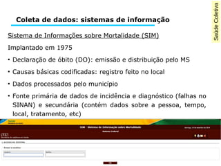 Saúde Coletiva 
Coleta de dados: sistemas de informação 
Sistema de Informações sobre Mortalidade (SIM) 
Implantado em 1975 
● Declaração de óbito (DO): emissão e distribuição pelo MS 
● Causas básicas codificadas: registro feito no local 
● Dados processados pelo município 
● Fonte primária de dados de incidência e diagnóstico (falhas no 
SINAN) e secundária (contém dados sobre a pessoa, tempo, 
local, tratamento, etc) 
 