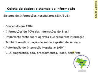 Saúde Coletiva 
Coleta de dados: sistemas de informação 
Sistema de Informações Hospitalares (SIH/SUS) 
● Concebido em 1984 
● Informações de 70% das internações do Brasil 
● Importante fonte sobre agravos que requerem internação 
● Também revela situação de saúde e gestão de serviços 
● Autorização de Internação Hospitalar (AIH): 
- CID, diagnóstico, alta, procedimentos, idade, sexo, etc 
 