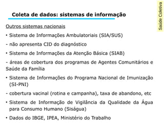 Saúde Coletiva 
Coleta de dados: sistemas de informação 
Outros sistemas nacionais 
● Sistema de Informações Ambulatoriais (SIA/SUS) 
- não apresenta CID do diagnóstico 
● Sistema de Informações da Atenção Básica (SIAB) 
- áreas de cobertura dos programas de Agentes Comunitários e 
Saúde da Família 
● Sistema de Informações do Programa Nacional de Imunização 
(SI-PNI) 
- cobertura vacinal (rotina e campanha), taxa de abandono, etc 
● Sistema de Informação de Vigilância da Qualidade da Água 
para Consumo Humano (Siságua) 
● Dados do IBGE, IPEA, Ministério do Trabalho 
 