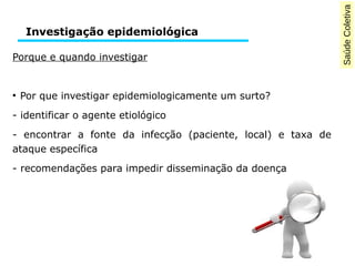 Saúde Coletiva 
Investigação epidemiológica 
Porque e quando investigar 
● Por que investigar epidemiologicamente um surto? 
- identificar o agente etiológico 
- encontrar a fonte da infecção (paciente, local) e taxa de 
ataque específica 
- recomendações para impedir disseminação da doença 
 