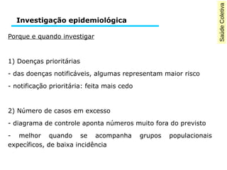 Saúde Coletiva 
Investigação epidemiológica 
Porque e quando investigar 
1) Doenças prioritárias 
- das doenças notificáveis, algumas representam maior risco 
- notificação prioritária: feita mais cedo 
2) Número de casos em excesso 
- diagrama de controle aponta números muito fora do previsto 
- melhor quando se acompanha grupos populacionais 
expecíficos, de baixa incidência 
 