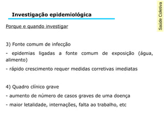 Saúde Coletiva 
Investigação epidemiológica 
Porque e quando investigar 
3) Fonte comum de infecção 
- epidemias ligadas a fonte comum de exposição (água, 
alimento) 
- rápido crescimento requer medidas corretivas imediatas 
4) Quadro clínico grave 
- aumento de número de casos graves de uma doença 
- maior letalidade, internações, falta ao trabalho, etc 
 