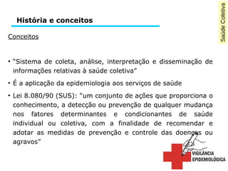 Saúde Coletiva 
História e conceitos 
Conceitos 
● “Sistema de coleta, análise, interpretação e disseminação de 
informações relativas à saúde coletiva” 
● É a aplicação da epidemiologia aos serviços de saúde 
● Lei 8.080/90 (SUS): “um conjunto de ações que proporciona o 
conhecimento, a detecção ou prevenção de qualquer mudança 
nos fatores determinantes e condicionantes de saúde 
individual ou coletiva, com a finalidade de recomendar e 
adotar as medidas de prevenção e controle das doenças ou 
agravos” 
 