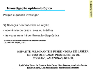Saúde Coletiva 
Investigação epidemiológica 
Porque e quando investigar 
5) Doenças desconhecida na região 
- ocorrência de casos raros ou inéditos 
- às vezes nem há confirmação diagnóstica 
 