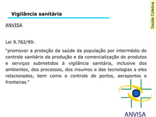 Saúde Coletiva 
Vigilância sanitária 
ANVISA 
Lei 9.782/99: 
“promover a proteção da saúde da população por intermédio do 
controle sanitário da produção e da comercialização de produtos 
e serviços submetidos à vigilância sanitária, inclusive dos 
ambientes, dos processos, dos insumos e das tecnologias a eles 
relacionados, bem como o controle de portos, aeroportos e 
fronteiras.” 
 