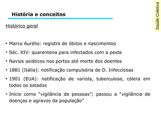 Saúde Coletiva 
História e conceitos 
Histórico geral 
● Marco Aurélio: registro de óbitos e nascimentos 
● Séc. XIV: quarentena para infectados com a peste 
● Navios asiáticos nos portos até morte dos doentes 
● 1881 (Itália): notificação compulsória de D. Infecciosas 
● 1901 (EUA): notificação de varíola, tuberculose, cólera em 
todos os estados 
● Início como “vigilância de pessoas”; passou a “vigilância de 
doenças e agravos da população” 
 