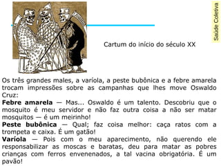 Saúde Coletiva 
Cartum do início do século XX 
Os três grandes males, a varíola, a peste bubônica e a febre amarela 
trocam impressões sobre as campanhas que lhes move Oswaldo 
Cruz: 
Febre amarela — Mas... Oswaldo é um talento. Descobriu que o 
mosquito é meu servidor e não faz outra coisa a não ser matar 
mosquitos — é um meirinho! 
Peste bubônica — Qual; faz coisa melhor: caça ratos com a 
trompeta e caixa. É um gatão! 
Varíola — Pois com o meu aparecimento, não querendo ele 
responsabilizar as moscas e baratas, deu para matar as pobres 
crianças com ferros envenenados, a tal vacina obrigatória. É um 
pavão! 
 