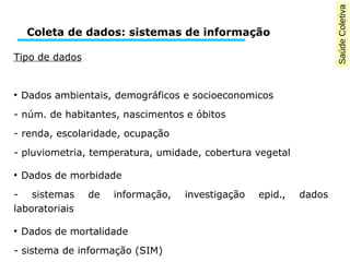 Saúde Coletiva 
Coleta de dados: sistemas de informação 
Tipo de dados 
● Dados ambientais, demográficos e socioeconomicos 
- núm. de habitantes, nascimentos e óbitos 
- renda, escolaridade, ocupação 
- pluviometria, temperatura, umidade, cobertura vegetal 
● Dados de morbidade 
- sistemas de informação, investigação epid., dados 
laboratoriais 
● Dados de mortalidade 
- sistema de informação (SIM) 
 