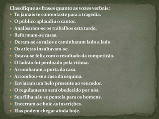  Tu jamais te contentaste para a tragédia.
 O público aplaudiu o cantor.
 Analisaram-se os trabalhos esta tarde.
 Reformam-se casas.
 Deram-se as mãos e caminharam lado a lado.
 Os atletas insultavam-se.
 Estava-se feliz com o resultado da competição.
 O ladrão foi perdoado pela vítima.
 Arrombaram a porta da casa.
 Arrombou-se a casa da esquina.
 Enviaram um belo presente ao vencedor.
 O regulamento será obedecido por nós.
 Sua filha não se penteia para os homens.
 Encerram-se hoje as inscrições.
 Elas podem chegar ainda hoje.
 
