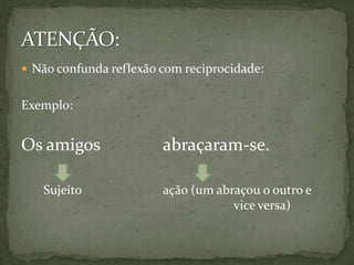  Não confunda reflexão com reciprocidade:


Exemplo:


Os amigos               abraçaram-se.

   Sujeito              ação (um abraçou o outro e
                                    vice versa)
 