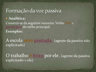  Analítica:
Constrói-se da seguinte maneira: Verbo SER +
particípio do verbo principal.
Exemplos:

A escola será pintada. (agente da passiva não
explicitado)

O trabalho é feito por ele. (agente da passiva
explicitado = ele)
 