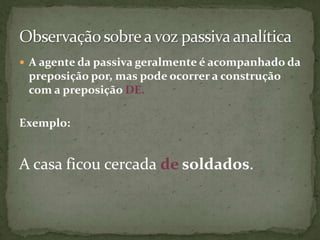  A agente da passiva geralmente é acompanhado da
 preposição por, mas pode ocorrer a construção
 com a preposição DE.

Exemplo:


A casa ficou cercada de soldados.
 