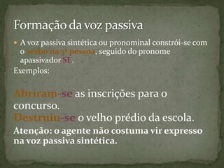  A voz passiva sintética ou pronominal constrói-se com
  o verbo na 3ª pessoa, seguido do pronome
  apassivador SE.
Exemplos:

Abriram-se as inscrições para o
concurso.
Destruiu-se o velho prédio da escola.
Atenção: o agente não costuma vir expresso
na voz passiva sintética.
 