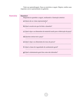A U L A        Teste sua aprendizagem. Faça os exercícios a seguir. Depois, confira suas

 50
            respostas com as apresentadas no gabarito.



Exercício   Exercício 1
               Responda às questões a seguir, analisando a ilustração anterior:

                a) Quais são as vistas representadas?
                   .................................................... e ..................................................................

                b) Qual a escala em que foi feito o desenho?
                   .............................................................................................................................

                c) Qual o tipo e as dimensões do material usado para a fabricação da peça?
                   .............................................................................................................................

                d) Quantas estrias terá a peça?
                   .............................................................................................................................

                e) Qual o tipo e as dimensões da rosca da porca?
                   .............................................................................................................................

                f) Qual a classe de rugosidade do acabamento geral?
                   .............................................................................................................................

                g) Qual o afastamento geral das cotas não toleradas?
                   .............................................................................................................................
 