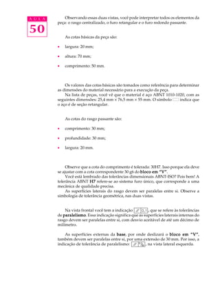 A U L A       Observando essas duas vistas, você pode interpretar todos os elementos da
          peça: o rasgo centralizado, o furo retangular e o furo redondo passante.

50            As cotas básicas da peça são:

          ·   largura: 20 mm;

          ·   altura: 70 mm;

          ·   comprimento: 50 mm.



              Os valores das cotas básicas são tomados como referência para determinar
          as dimensões do material necessário para a execução da peça.
              Na lista de peças, você vê que o material é aço ABNT 1010-1020, com as
          seguintes dimensões: 25,4 mm ´ 76,5 mm ´ 55 mm. O símbolo         indica que
          o aço é de seção retangular.


              As cotas do rasgo passante são:

          ·   comprimento: 30 mm;

          ·   profundidade: 30 mm;

          ·   largura: 20 mm.



               Observe que a cota do comprimento é tolerada: 30H7. Isso porque ela deve
          se ajustar com a cota correspondente 30 g6 do bloco em “V”
                                                                 “V”.
               Você está lembrado das tolerâncias dimensionais ABNT-ISO? Pois bem! A
          tolerância ABNT H7 refere-se ao sistema furo único, que corresponde a uma
          mecânica de qualidade precisa.
               As superfícies laterais do rasgo devem ser paralelas entre si. Observe a
          simbologia de tolerância geométrica, nas duas vistas.


              Na vista frontal você tem a indicação        , que se refere às tolerâncias
          de paralelismo Essa indicação significa que as superfícies laterais internas do
             paralelismo.
          rasgo devem ser paralelas entre si, com desvio aceitável de até um décimo de
          milímetro.

              As superfícies externas da base por onde deslizará o bloco em “V”
                                          base,                                   “V”,
          também devem ser paralelas entre si, por uma extensão de 30 mm. Por isso, a
          indicação de tolerância de paralelismo:       , na vista lateral esquerda.
 