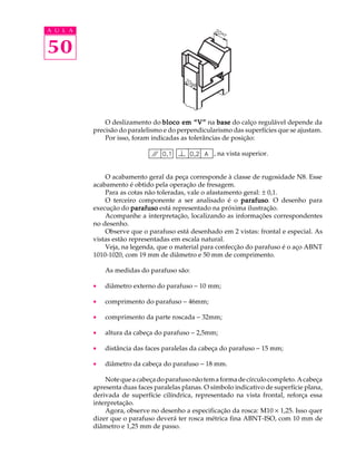 A U L A


50


              O deslizamento do bloco em “V” na base do calço regulável depende da
          precisão do paralelismo e do perpendicularismo das superfícies que se ajustam.
              Por isso, foram indicadas as tolerâncias de posição:

                                                    , na vista superior.


              O acabamento geral da peça corresponde à classe de rugosidade N8. Esse
          acabamento é obtido pela operação de fresagem.
              Para as cotas não toleradas, vale o afastamento geral: ± 0,1.
              O terceiro componente a ser analisado é o parafuso O desenho para
                                                             parafuso.
          execução do parafuso está representado na próxima ilustração.
              Acompanhe a interpretação, localizando as informações correspondentes
          no desenho.
              Observe que o parafuso está desenhado em 2 vistas: frontal e especial. As
          vistas estão representadas em escala natural.
              Veja, na legenda, que o material para confecção do parafuso é o aço ABNT
          1010-1020, com 19 mm de diâmetro e 50 mm de comprimento.

              As medidas do parafuso são:

          ·   diâmetro externo do parafuso - 10 mm;

          ·   comprimento do parafuso - 46mm;

          ·   comprimento da parte roscada - 32mm;

          ·   altura da cabeça do parafuso - 2,5mm;

          ·   distância das faces paralelas da cabeça do parafuso - 15 mm;

          ·   diâmetro da cabeça do parafuso - 18 mm.

              Note que a cabeça do parafuso não tem a forma de círculo completo. A cabeça
          apresenta duas faces paralelas planas. O símbolo indicativo de superfície plana,
          derivada de superfície cilíndrica, representado na vista frontal, reforça essa
          interpretação.
              Agora, observe no desenho a especificação da rosca: M10 ´ 1,25. Isso quer
          dizer que o parafuso deverá ter rosca métrica fina ABNT-ISO, com 10 mm de
          diâmetro e 1,25 mm de passo.
 