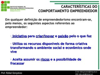 E-mail: rafael.goncalves@ifnmg.edu.br  MSN: rafax_adm@hotmail.com Em qualquer definição de empreendedorismo encontram-se, pelo menos, os seguintes aspectos referentes ao empreendedor: Iniciativa  para  criar/inovar  e  paixão  pelo o que faz Utiliza os recursos disponíveis de forma criativa transformando o ambiente social e econômico onde vive Aceita assumir os  riscos  e a possibilidade de fracassar CARACTERÍSTICAS DO COMPORTAMENTO EMPREENDEDOR Prof. Rafael Gonçalves E-mail: rafael.goncalves@ifnmg.edu.br MSN: rafax_adm@hotmail.com 