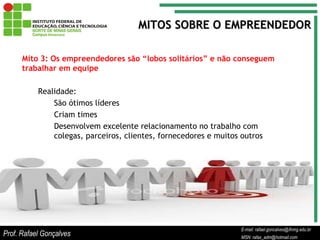 E-mail: rafael.goncalves@ifnmg.edu.br  MSN: rafax_adm@hotmail.com Mito 3: Os empreendedores são “lobos solitários” e não conseguem trabalhar em equipe Realidade: São ótimos líderes Criam times Desenvolvem excelente relacionamento no trabalho com colegas, parceiros, clientes, fornecedores e muitos outros MITOS SOBRE O EMPREENDEDOR Prof. Rafael Gonçalves E-mail: rafael.goncalves@ifnmg.edu.br MSN: rafax_adm@hotmail.com 