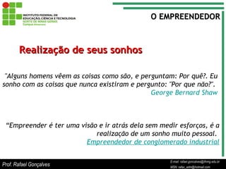 E-mail: rafael.goncalves@ifnmg.edu.br  MSN: rafax_adm@hotmail.com Realização de seus sonhos "Alguns homens vêem as coisas como são, e perguntam: Por quê?. Eu sonho com as coisas que nunca existiram e pergunto: "Por que não?".  George Bernard Shaw O EMPREENDEDOR “ Empreender é ter uma visão e ir atrás dela sem medir esforços, é a realização de um sonho muito pessoal.  Empreendedor de conglomerado industrial Prof. Rafael Gonçalves E-mail: rafael.goncalves@ifnmg.edu.br MSN: rafax_adm@hotmail.com 