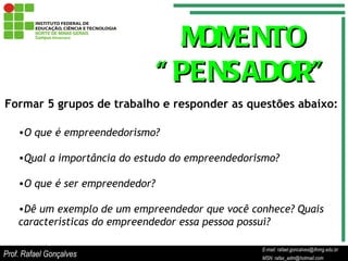 E-mail: rafael.goncalves@ifnmg.edu.br  MSN: rafax_adm@hotmail.com MOMENTO  “ PENSADOR” O que é empreendedorismo? Qual a importância do estudo do empreendedorismo? O que é ser empreendedor? Dê um exemplo de um empreendedor que você conhece? Quais características do empreendedor essa pessoa possui?  Formar 5 grupos de trabalho e responder as questões abaixo: Prof. Rafael Gonçalves E-mail: rafael.goncalves@ifnmg.edu.br MSN: rafax_adm@hotmail.com 