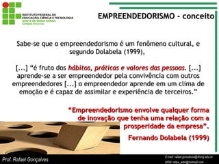 E-mail: rafael.goncalves@ifnmg.edu.br  MSN: rafax_adm@hotmail.com Sabe-se que o empreendedorismo é um fenômeno cultural, e segundo Dolabela (1999),  [...] “é fruto dos  hábitos, práticas e valores das pessoas . [...] aprende-se a ser empreendedor pela convivência com outros empreendedores [...] o empreendedor aprende em um clima de emoção e é capaz de assimilar e experiência de terceiros.” “ Empreendedorismo envolve qualquer forma de inovação que tenha uma relação com a prosperidade da empresa”. Fernando Dolabela (1999) EMPREENDEDORISMO - conceito Prof. Rafael Gonçalves E-mail: rafael.goncalves@ifnmg.edu.br MSN: rafax_adm@hotmail.com 