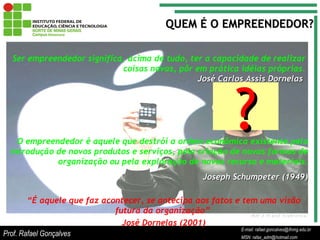 E-mail: rafael.goncalves@ifnmg.edu.br  MSN: rafax_adm@hotmail.com QUEM É O EMPREENDEDOR? Ser empreendedor significa, acima de tudo, ter a capacidade de realizar coisas novas, pôr em prática idéias próprias. José Carlos Assis Dornelas   O empreendedor é aquele que destrói a ordem econômica existente pela introdução de novos produtos e serviços, pela criação de novas formas de organização ou pela exploração de novos recurso e materiais. Joseph Schumpeter (1949) “ É aquele que faz acontecer, se antecipa aos fatos e tem uma visão futura da organização”  José Dornelas (2001) ? Prof. Rafael Gonçalves E-mail: rafael.goncalves@ifnmg.edu.br MSN: rafax_adm@hotmail.com 