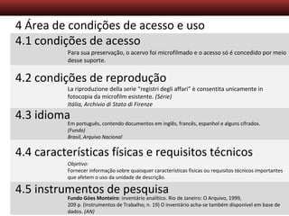 Descrição Arquivística – Aula 5
4 Área de condições de acesso e uso
4.1 condições de acesso
4.2 condições de reprodução
4.3 idioma
4.4 características físicas e requisitos técnicos
4.5 instrumentos de pesquisa
Para sua preservação, o acervo foi microfilmado e o acesso só é concedido por meio
desse suporte.
La riproduzione della serie “registri degli affari” è consentita unicamente in
fotocopia da microfilm esistente. (Série)
Itália, Archivio di Stato di Firenze
Em português, contendo documentos em inglês, francês, espanhol e alguns cifrados.
(Fundo)
Brasil, Arquivo Nacional
Objetivo:
Fornecer informação sobre quaisquer características físicas ou requisitos técnicos importantes
que afetem o uso da unidade de descrição.
Fundo Góes Monteiro: inventário analítico. Rio de Janeiro: O Arquivo, 1999,
209 p. (Instrumentos de Trabalho; n. 19) O inventário acha-se também disponível em base de
dados. (AN)
 