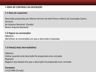 Descrição Arquivística – Aula 5
7 ÁREA DE CONTROLE DA DESCRIÇÃO
7.1 Nota do arquivista
Descrição preparada por Mariza Ferreira de Sant’Anna e Maria da Conceição Castro,
técnicas
do Arquivo Nacional. (Fundo)
Brasil, Arquivo Nacional
7.2 Regras ou convenções
Objetivo:
Identificar as convenções em que a descrição é baseada.
7.3 Data(s) da(s) descrição(ões)
Objetivo:
Indicar quando esta descrição foi preparada e/ou revisada.
Regra(s):
Registre a(s) data(s) em que a descrição foi preparada e/ou revisada
Exemplos:
1/12/1999 (Fundo)
 