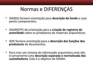 Descrição Arquivística – Aula 5
Normas e DIFERENÇAS
• ISAD(G) fornece orientação para descrição do fundo e suas
partes componentes.
• ISAAR(CPF) dá orientação para a criação de registros de
autoridade sobre os produtores de materiais arquivísticos.
• ISDF fornece orientação para a descrição das funções dos
produtores de documentos.
• Para criar um sistema de informação arquivística mais útil,
é conveniente uma descrição separada e normalizada dos
custodiadores. Este é o objetivo de ISDIAH.
 