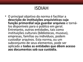 Descrição Arquivística – Aula 5
ISDIAH
• O principal objetivo da norma é facilitar a
descrição de instituições arquivísticas cuja
função primordial seja guardar arquivos e torná-
los disponíveis para o público em geral.
Entretanto, outras entidades, tais como
instituições culturais (bibliotecas, museus),
empresas, famílias ou indivíduos, podem
custodiar arquivos. Esta norma, ou um
subconjunto de seus elementos, pode ser
aplicada a todas as entidades que dêem acesso
aos documentos sob sua custódia.
 