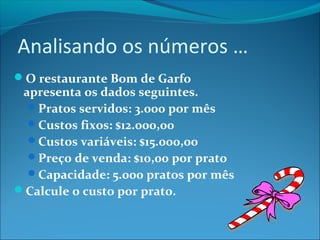 Analisando os números … 
O restaurante Bom de Garfo 
apresenta os dados seguintes. 
Pratos servidos: 3.000 por mês 
Custos fixos: $12.000,00 
Custos variáveis: $15.000,00 
Preço de venda: $10,00 por prato 
Capacidade: 5.000 pratos por mês 
Calcule o custo por prato. 
 