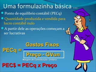 Uma formulazinha básica … 
Ponto de equilíbrio contábil (PECq) 
Quantidade produzida e vendida para 
lucro contábil nulo 
A partir dele as operações começam a 
ser lucrativas 
PPEECCqq == 
GGaassttooss FFiixxooss 
PPrreeççoo -- GGVVuunn 
MMaarrggeemm ddee CCoonnttrriibbuuiiççããoo UUnniittáárriiaa 
PPEECC$$ == PPEECCqq xx PPrreeççoo 
 