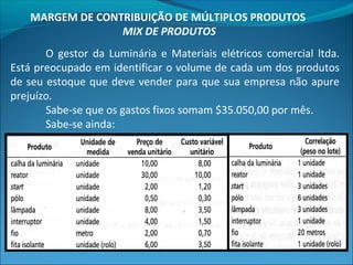 MARGEM DE CONTRIBUIÇÃO DE MÚLTIPLOS PRODUTOS 
MIX DE PRODUTOS 
O gestor da Luminária e Materiais elétricos comercial ltda. 
Está preocupado em identificar o volume de cada um dos produtos 
de seu estoque que deve vender para que sua empresa não apure 
prejuízo. 
Sabe-se que os gastos fixos somam $35.050,00 por mês. 
Sabe-se ainda: 
 