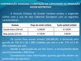 CONTRIBUIÇÃO MARGINAL E LIMITAÇÃO DA CAPACIDADE DA PRODUÇÃO 
FATOR RESTRITIVO 
A Vinícula Chateau du Szuster Cardoso produz e engarrafa 
vinhos com a uva do tipo Cabernet Sauvignon com as seguintes 
características: 
Os custos fixos anuais somam $90.000,00. A demanda pela 
garrafa de 750 ml é de 1.000 unidades por ano e a de 375 ml é de 
800 unidades por ano. 
Devido a reprovação de um dos barris, o envasamento deste 
ano está limitado a 900 litros. 
Considerando estas informações quantas garrafas devem ser 
produzidas de cada tipo? 
 