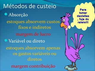 Métodos de custeio 
Absorção 
estoques absorvem custos 
fixos e indiretos 
margem de lucro 
Variável ou direto 
estoques absorvem apenas 
os gastos variáveis ou 
diretos 
margem contribuição 
PPaarraa 
ttoommaarr 
ddeecciissõõeess 
,, ffuujjaa ddoo 
rraatteeiioo!!!!!! 
 