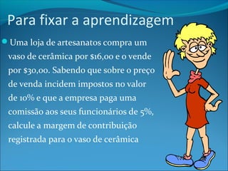 Para fixar a aprendizagem 
Uma loja de artesanatos compra um 
vaso de cerâmica por $16,00 e o vende 
por $30,00. Sabendo que sobre o preço 
de venda incidem impostos no valor 
de 10% e que a empresa paga uma 
comissão aos seus funcionários de 5%, 
calcule a margem de contribuição 
registrada para o vaso de cerâmica 
 