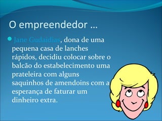O empreendedor … 
Jane Gudaidias, dona de uma 
pequena casa de lanches 
rápidos, decidiu colocar sobre o 
balcão do estabelecimento uma 
prateleira com alguns 
saquinhos de amendoins com a 
esperança de faturar um 
dinheiro extra. 
 