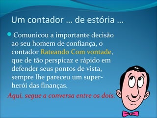 Um contador … de estória … 
Comunicou a importante decisão 
ao seu homem de confiança, o 
contador Rateando Com vontade, 
que de tão perspicaz e rápido em 
defender seus pontos de vista, 
sempre lhe pareceu um super-herói 
das finanças. 
Aqui, segue a conversa entre os dois. 
 