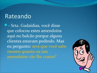 Rateando 
- Srta. Gudaidias, você disse 
que colocou estes amendoins 
aqui no balcão porque alguns 
clientes estavam pedindo. Mas 
eu pergunto: será que você sabe 
mesmo quanto os tais 
amendoins vão lhe custar? 
 