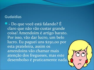 Gudaidias 
- Do que você está falando? É 
claro que não vão custar grande 
coisa! Amendoim é artigo barato. 
Por isso, vão dar lucro, um belo 
lucro. Eu paguei uns $250,00 por 
esta prateleira, assim os 
amendoins vão chamar mais 
atenção dos fregueses, mas este 
desembolso é praticamente nada. 
 