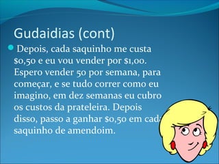 Gudaidias (cont) 
Depois, cada saquinho me custa 
$0,50 e eu vou vender por $1,00. 
Espero vender 50 por semana, para 
começar, e se tudo correr como eu 
imagino, em dez semanas eu cubro 
os custos da prateleira. Depois 
disso, passo a ganhar $0,50 em cada 
saquinho de amendoim. 
 
