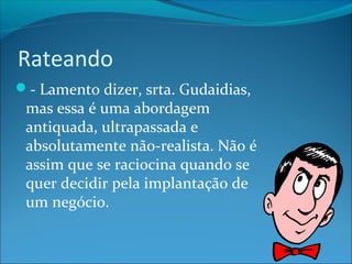 Rateando 
- Lamento dizer, srta. Gudaidias, 
mas essa é uma abordagem 
antiquada, ultrapassada e 
absolutamente não-realista. Não é 
assim que se raciocina quando se 
quer decidir pela implantação de 
um negócio. 
 