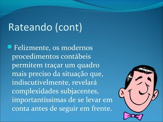 Rateando (cont) 
Felizmente, os modernos 
procedimentos contábeis 
permitem traçar um quadro 
mais preciso da situação que, 
indiscutivelmente, revelará 
complexidades subjacentes, 
importantíssimas de se levar em 
conta antes de seguir em frente. 
 