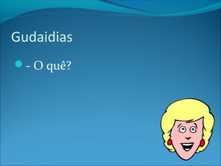Gudaidias 
- O quê? 
 