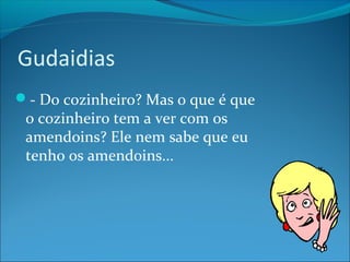 Gudaidias 
- Do cozinheiro? Mas o que é que 
o cozinheiro tem a ver com os 
amendoins? Ele nem sabe que eu 
tenho os amendoins... 
 