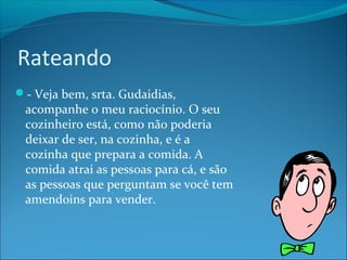 Rateando 
- Veja bem, srta. Gudaidias, 
acompanhe o meu raciocínio. O seu 
cozinheiro está, como não poderia 
deixar de ser, na cozinha, e é a 
cozinha que prepara a comida. A 
comida atrai as pessoas para cá, e são 
as pessoas que perguntam se você tem 
amendoins para vender. 
 