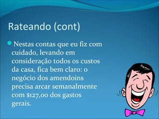 Rateando (cont) 
Nestas contas que eu fiz com 
cuidado, levando em 
consideração todos os custos 
da casa, fica bem claro: o 
negócio dos amendoins 
precisa arcar semanalmente 
com $127,00 dos gastos 
gerais. 
 
