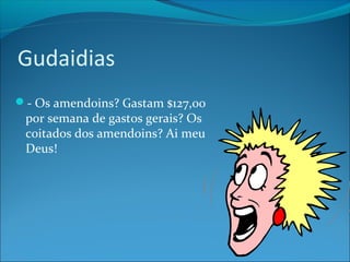 Gudaidias 
- Os amendoins? Gastam $127,00 
por semana de gastos gerais? Os 
coitados dos amendoins? Ai meu 
Deus! 
 